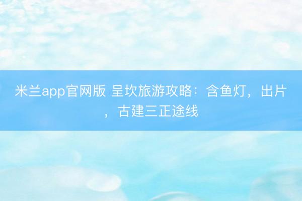 米兰app官网版 呈坎旅游攻略：含鱼灯，出片，古建三正途线
