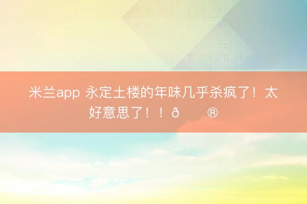 米兰app 永定土楼的年味几乎杀疯了！太好意思了！！🏮