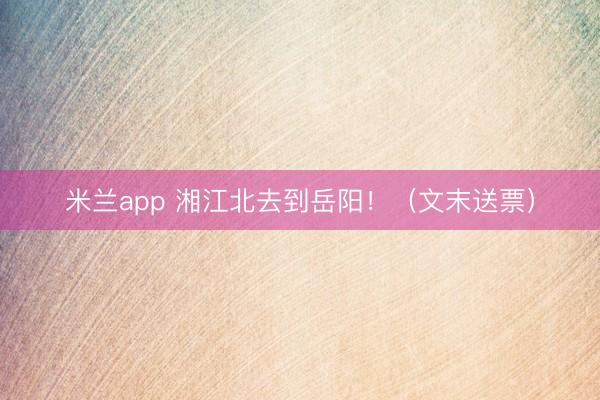 米兰app 湘江北去到岳阳！（文末送票）