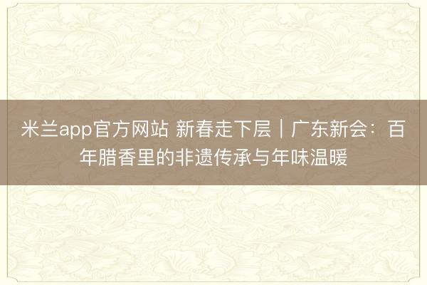 米兰app官方网站 新春走下层｜广东新会：百年腊香里的非遗传承与年味温暖