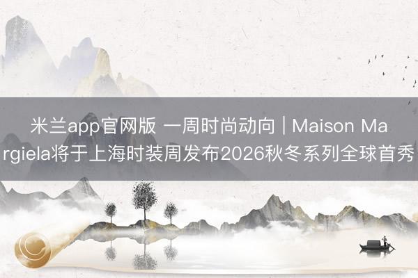 米兰app官网版 一周时尚动向 | Maison Margiela将于上海时装周发布2026秋冬系列全球首秀