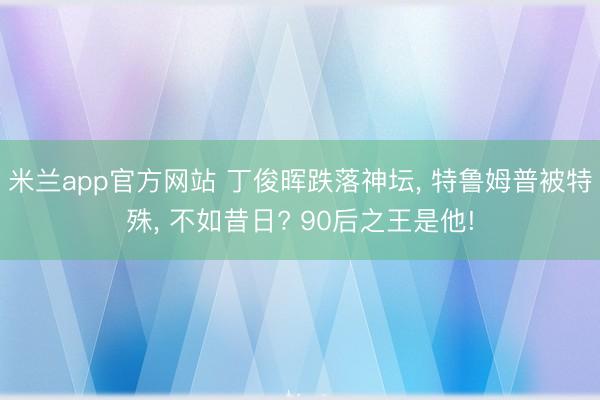 米兰app官方网站 丁俊晖跌落神坛, 特鲁姆普被特殊, 不如昔日? 90后之王是他!