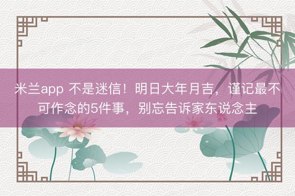 米兰app 不是迷信!明日大年月吉,谨记最不可作念的5件事,别忘告诉家东说念主