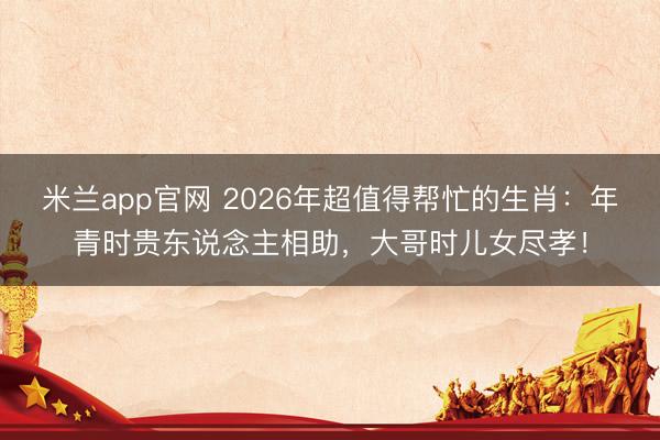 米兰app官网 2026年超值得帮忙的生肖：年青时贵东说念主相助，大哥时儿女尽孝！