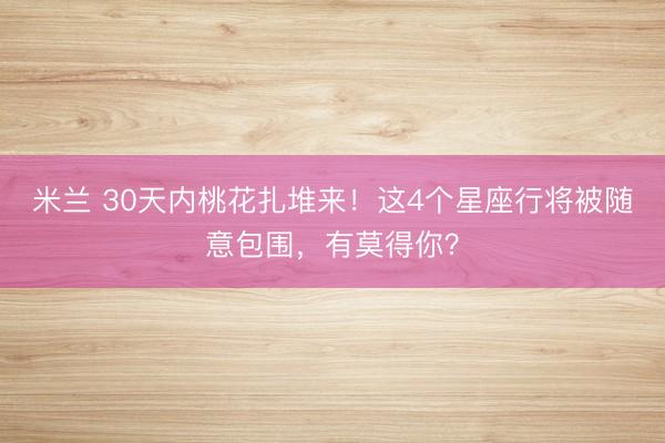 米兰 30天内桃花扎堆来！这4个星座行将被随意包围，有莫得你？