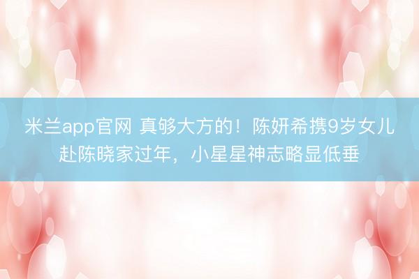 米兰app官网 真够大方的!陈妍希携9岁女儿赴陈晓家过年,小星星神志略显低垂