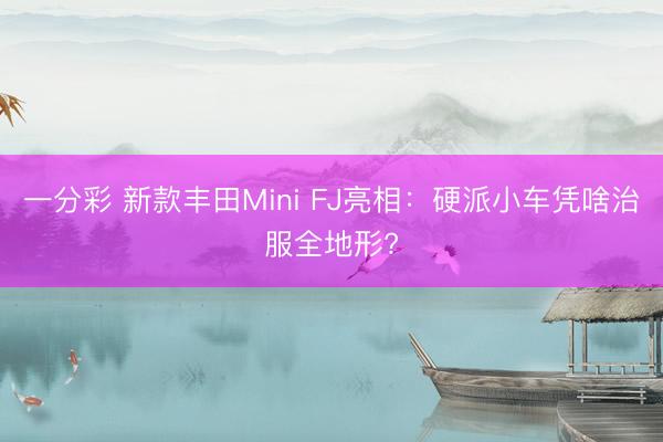 一分彩 新款丰田Mini FJ亮相：硬派小车凭啥治服全地形?