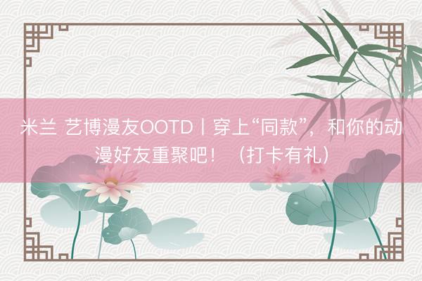 米兰 艺博漫友OOTD丨穿上“同款”,和你的动漫好友重聚吧!(打卡有礼)