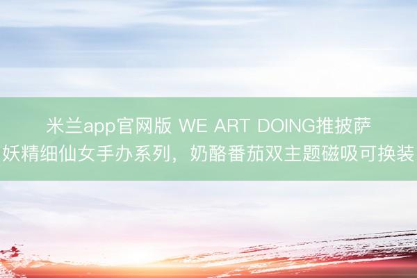 米兰app官网版 WE ART DOING推披萨妖精细仙女手办系列,奶酪番茄双主题磁吸可换装