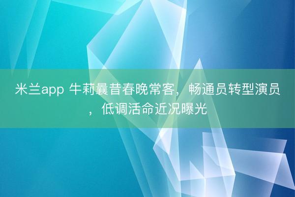 米兰app 牛莉曩昔春晚常客,畅通员转型演员,低调活命近况曝光