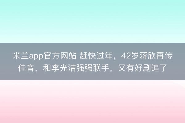 米兰app官方网站 赶快过年，42岁蒋欣再传佳音，和李光洁强强联手，又有好剧追了