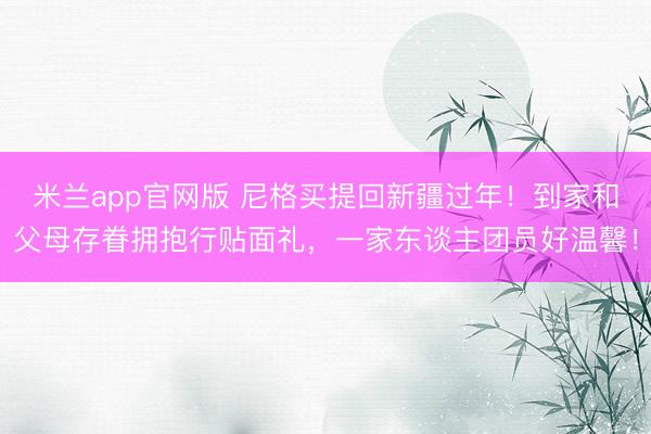 米兰app官网版 尼格买提回新疆过年！到家和父母存眷拥抱行贴面礼，一家东谈主团员好温馨！