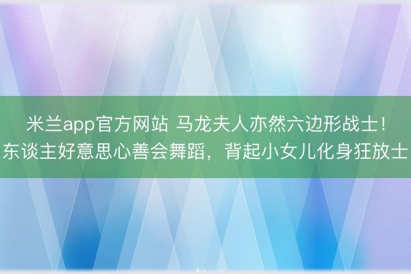 米兰app官方网站 马龙夫人亦然六边形战士！东谈主好意思心善会舞蹈，背起小女儿化身狂放士