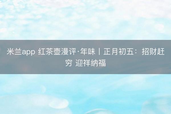 米兰app 红茶壶漫评·年味丨正月初五:招财赶穷 迎祥纳福