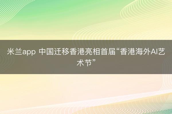 米兰app 中国迁移香港亮相首届“香港海外AI艺术节”