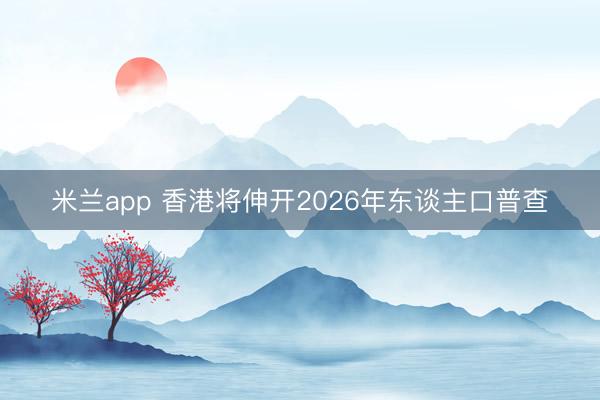 米兰app 香港将伸开2026年东谈主口普查