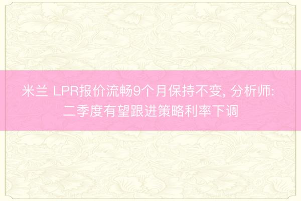 米兰 LPR报价流畅9个月保持不变， 分析师: 二季度有望跟进策略利率下调