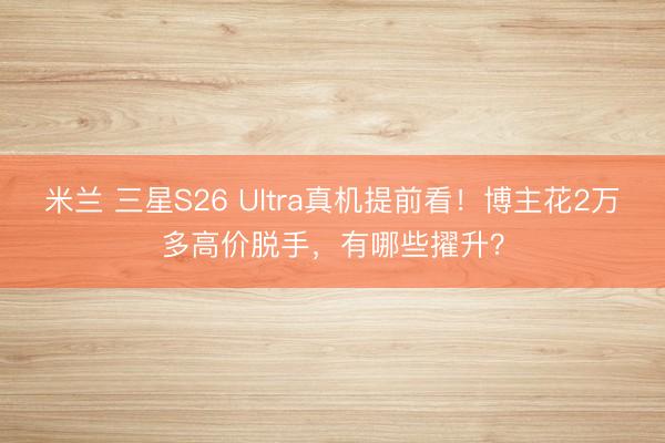 米兰 三星S26 Ultra真机提前看！博主花2万多高价脱手，有哪些擢升？