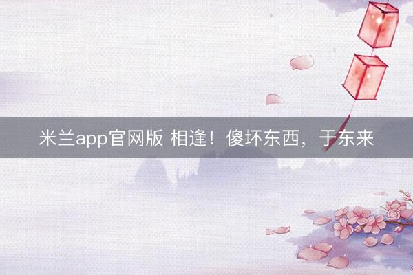 米兰app官网版 相逢!傻坏东西,于东来