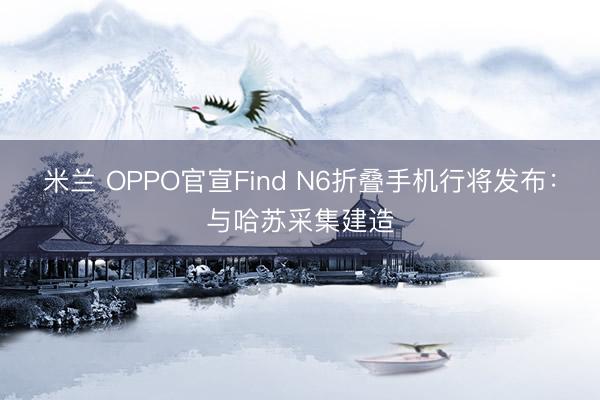 米兰 OPPO官宣Find N6折叠手机行将发布:与哈苏采集建造