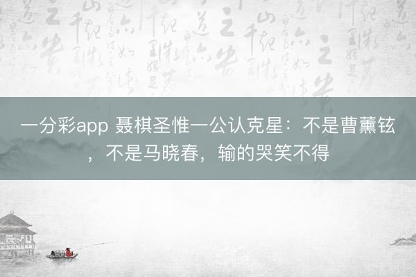 一分彩app 聂棋圣惟一公认克星：不是曹薰铉，不是马晓春，输的哭笑不得