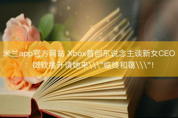 米兰app官方网站 Xbox首创东说念主谈新女CEO:微软挑升请她来\