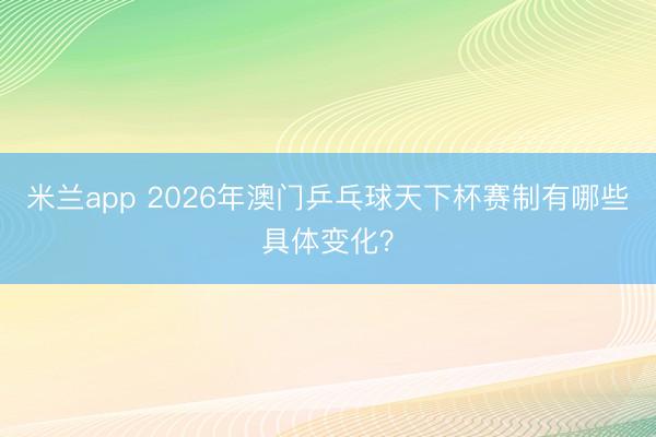 米兰app 2026年澳门乒乓球天下杯赛制有哪些具体变化？