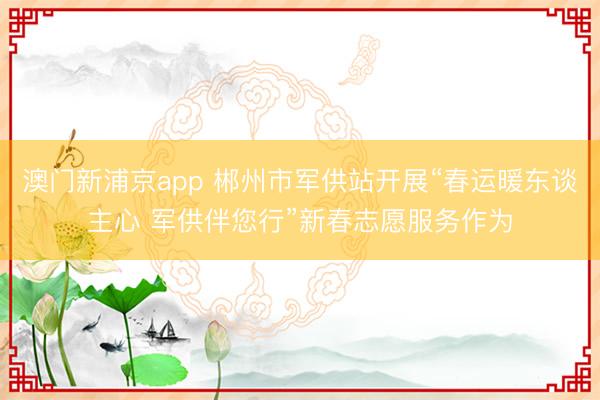 澳门新浦京app 郴州市军供站开展“春运暖东谈主心 军供伴您行”新春志愿服务作为