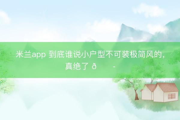 米兰app 到底谁说小户型不可装极简风的，真绝了 😭