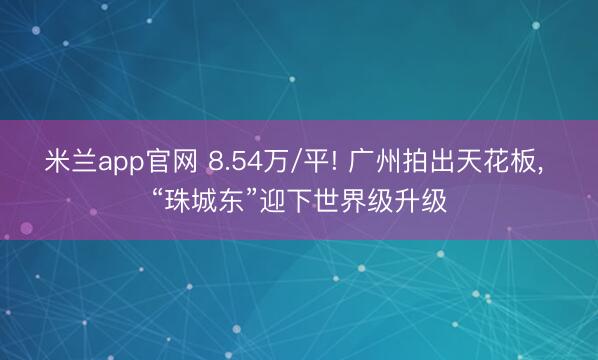 米兰app官网 8.54万/平! 广州拍出天花板, “珠城东”迎下世界级升级