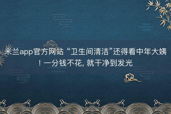 米兰app官方网站 “卫生间清洁”还得看中年大姨! 一分钱不花, 就干净到发光