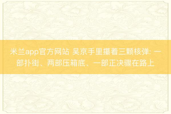 米兰app官方网站 吴京手里攥着三颗核弹: 一部扑街、两部压箱底、一部正决骤在路上