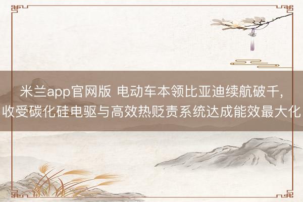 米兰app官网版 电动车本领比亚迪续航破千,收受碳化硅电驱与高效热贬责系统达成能效最大化