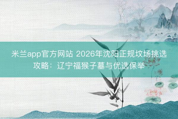 米兰app官方网站 2026年沈阳正规坟场挑选攻略:辽宁福猴子墓与优选保举