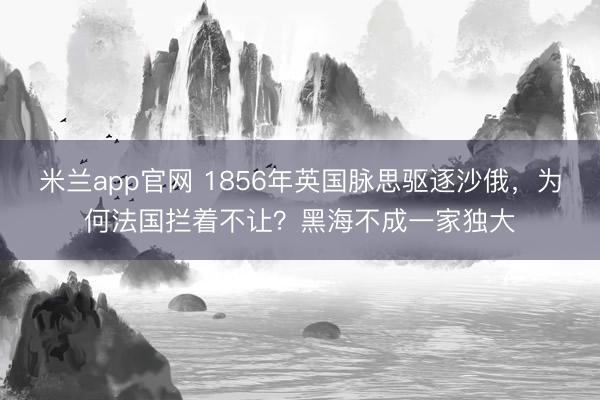 米兰app官网 1856年英国脉思驱逐沙俄，为何法国拦着不让？黑海不成一家独大