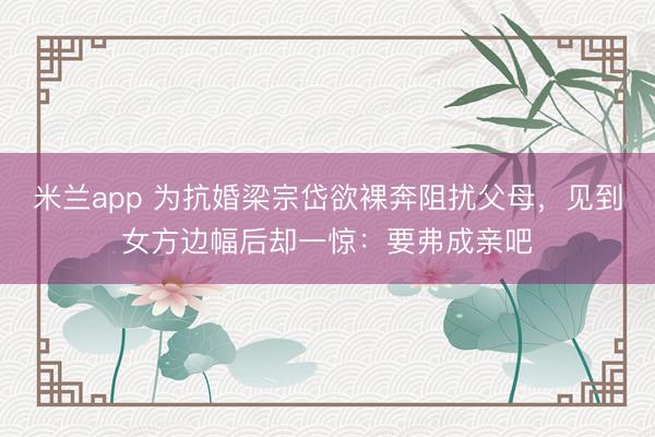 米兰app 为抗婚梁宗岱欲裸奔阻扰父母，见到女方边幅后却一惊：要弗成亲吧