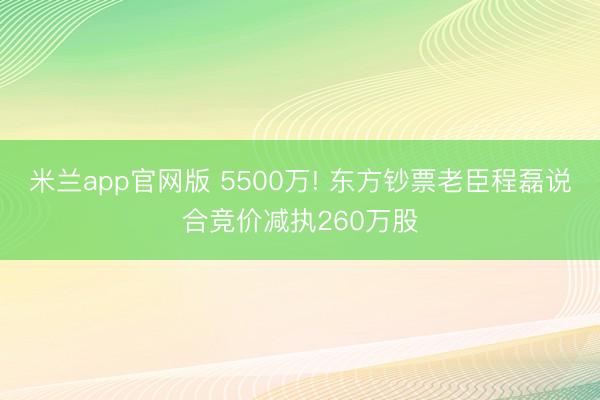 米兰app官网版 5500万! 东方钞票老臣程磊说合竞价减执260万股