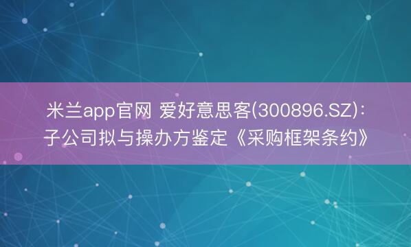 米兰app官网 爱好意思客(300896.SZ)：子公司拟与操办方鉴定《采购框架条约》