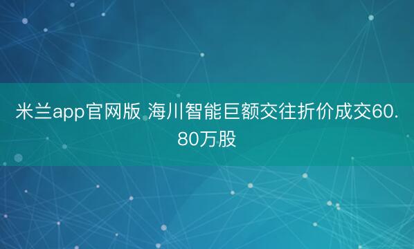 米兰app官网版 海川智能巨额交往折价成交60.80万股